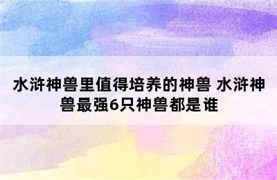 水浒神兽里值得培养的神兽 水浒神兽最强6只神兽都是谁